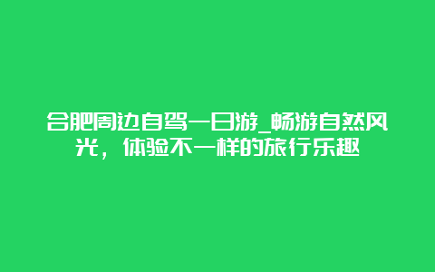 合肥周边自驾一日游_畅游自然风光，体验不一样的旅行乐趣