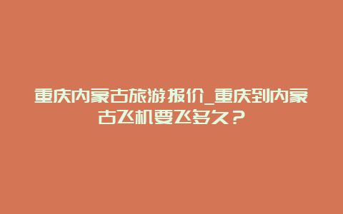 重庆内蒙古旅游报价_重庆到内蒙古飞机要飞多久？