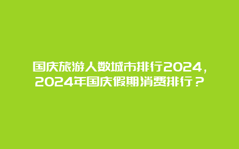 国庆旅游人数城市排行2024，2024年国庆假期消费排行？