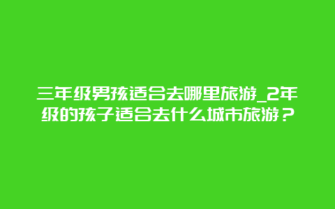 三年级男孩适合去哪里旅游_2年级的孩子适合去什么城市旅游？