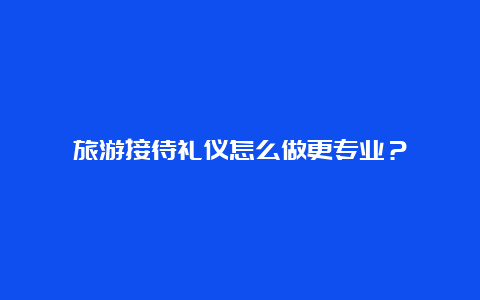 旅游接待礼仪怎么做更专业？