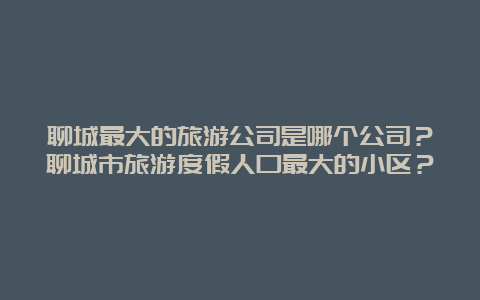 聊城最大的旅游公司是哪个公司？聊城市旅游度假人口最大的小区？