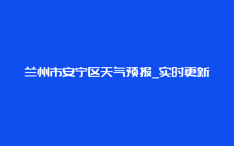 兰州市安宁区天气预报_实时更新