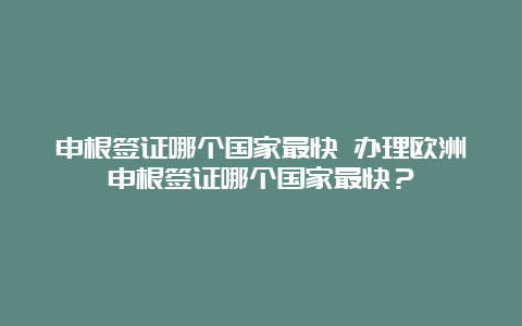 申根签证哪个国家最快 办理欧洲申根签证哪个国家最快？