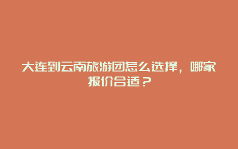 大连到云南旅游团怎么选择，哪家报价合适？