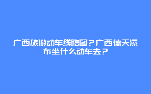 广西旅游动车线路图？广西德天瀑布坐什么动车去？