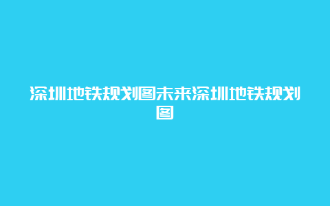 深圳地铁规划图未来深圳地铁规划图