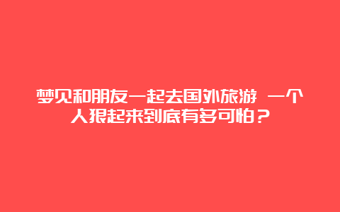 梦见和朋友一起去国外旅游 一个人狠起来到底有多可怕？