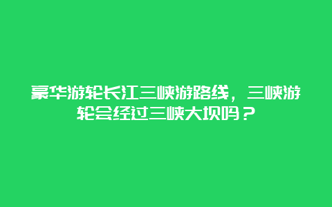 豪华游轮长江三峡游路线，三峡游轮会经过三峡大坝吗？