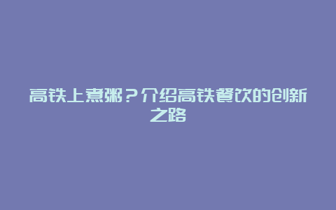 高铁上煮粥？介绍高铁餐饮的创新之路