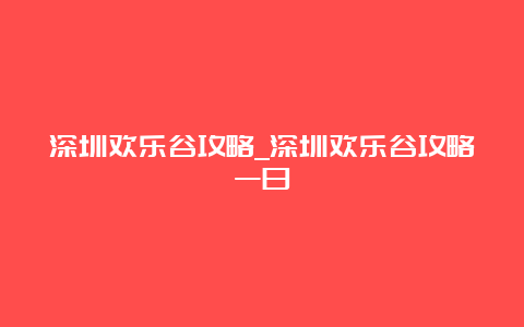 深圳欢乐谷攻略_深圳欢乐谷攻略一日