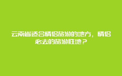 云南省适合情侣旅游的地方，情侣必去的旅游胜地？