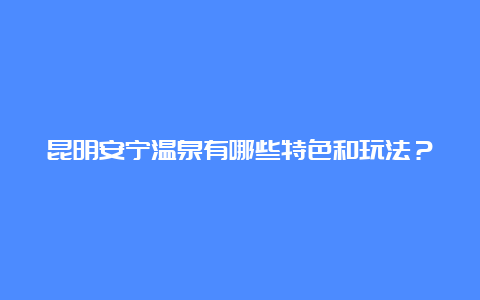 昆明安宁温泉有哪些特色和玩法？