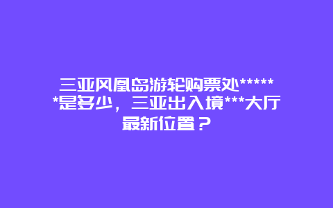 三亚风凰岛游轮购票处******是多少，三亚出入境***大厅最新位置？