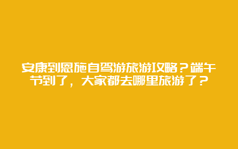 安康到恩施自驾游旅游攻略？端午节到了，大家都去哪里旅游了？