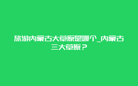 旅游内蒙古大草原是哪个_内蒙古三大草原？