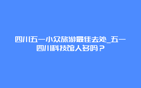 四川五一小众旅游最佳去处_五一四川科技馆人多吗？