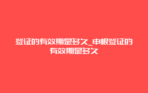 签证的有效期是多久_申根签证的有效期是多久