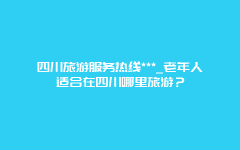 四川旅游服务热线***_老年人适合在四川哪里旅游？