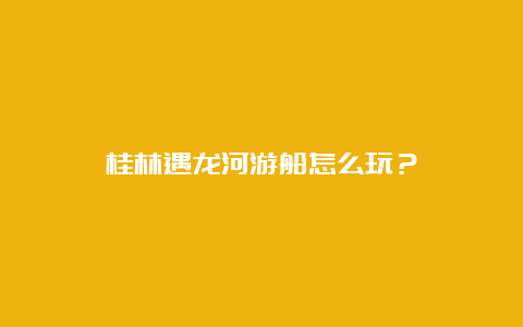 桂林遇龙河游船怎么玩？