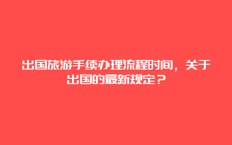 出国旅游手续办理流程时间，关于出国的最新规定？