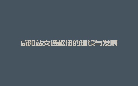 咸阳站交通枢纽的建设与发展