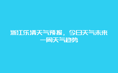 浙江乐清天气预报，今日天气未来一周天气趋势