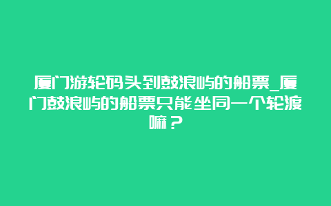 厦门游轮码头到鼓浪屿的船票_厦门鼓浪屿的船票只能坐同一个轮渡嘛？