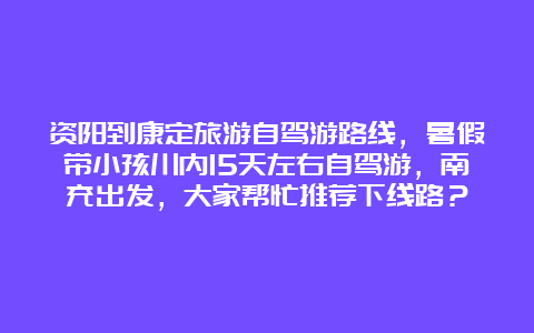 资阳到康定旅游自驾游路线，暑假带小孩川内15天左右自驾游，南充出发，大家帮忙推荐下线路？