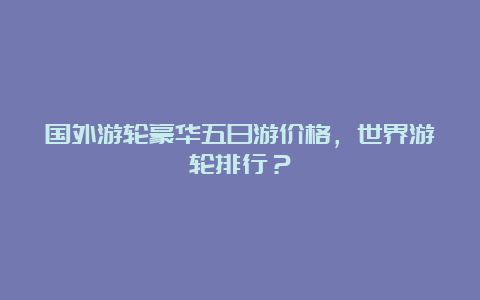 国外游轮豪华五日游价格，世界游轮排行？