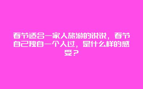 春节适合一家人旅游的说说，春节自己独自一个人过，是什么样的感受？