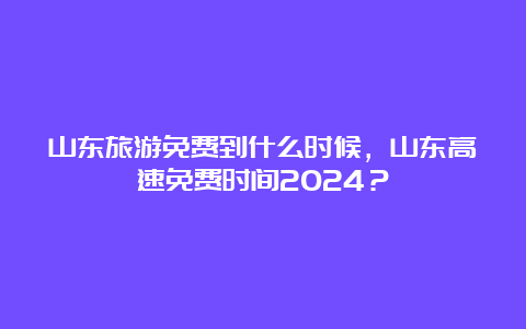 山东旅游免费到什么时候，山东高速免费时间2024？