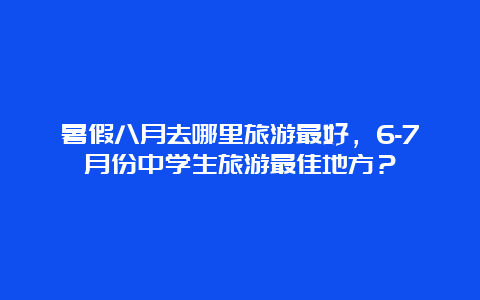 暑假八月去哪里旅游最好，6-7月份中学生旅游最佳地方？