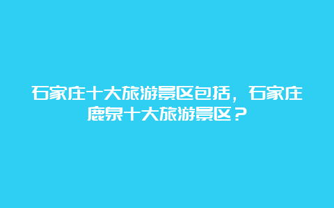 石家庄十大旅游景区包括，石家庄鹿泉十大旅游景区？