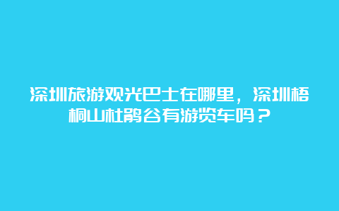 深圳旅游观光巴士在哪里，深圳梧桐山杜鹃谷有游览车吗？