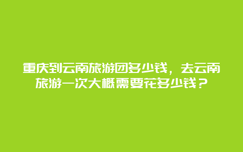 重庆到云南旅游团多少钱，去云南旅游一次大概需要花多少钱？