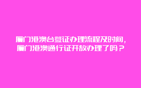 厦门港澳台签证办理流程及时间，厦门港澳通行证开放办理了吗？