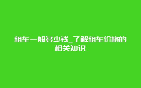 租车一般多少钱_了解租车价格的相关知识