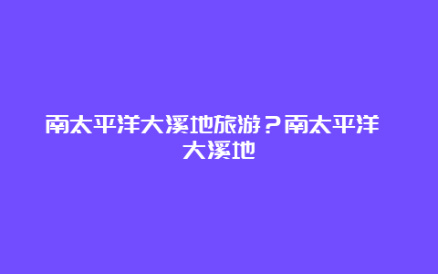 南太平洋大溪地旅游？南太平洋 大溪地