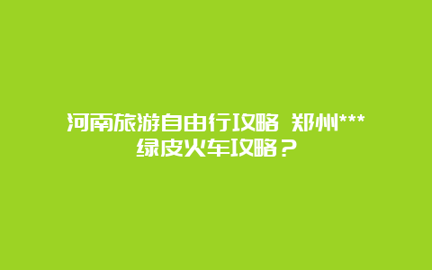 河南旅游自由行攻略 郑州***绿皮火车攻略？