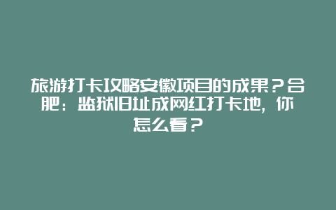 旅游打卡攻略安徽项目的成果？合肥：监狱旧址成网红打卡地, 你怎么看？