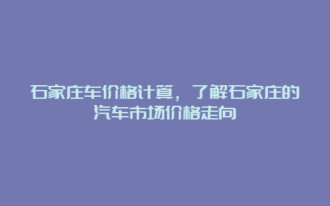 石家庄车价格计算，了解石家庄的汽车市场价格走向