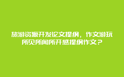 旅游资源开发论文提纲，作文游玩所见所闻所开感提纲作文？