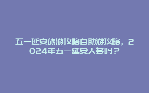 五一延安旅游攻略自助游攻略，2024年五一延安人多吗？