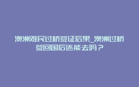 澳洲难民过桥签证后果_澳洲过桥签回国后还能去吗？