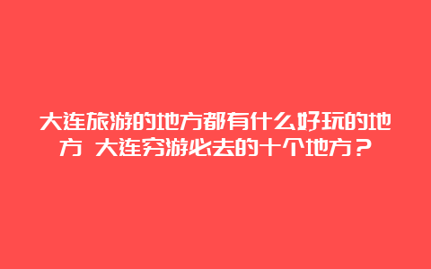 大连旅游的地方都有什么好玩的地方 大连穷游必去的十个地方？