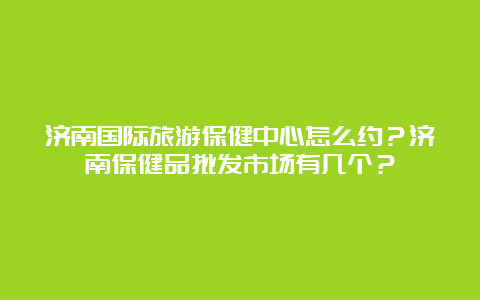 济南国际旅游保健中心怎么约？济南保健品批发市场有几个？