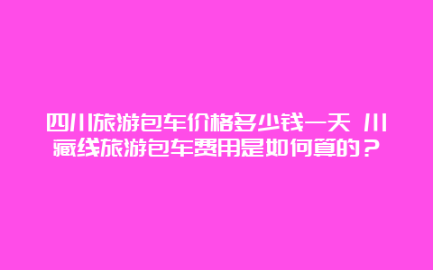 四川旅游包车价格多少钱一天 川藏线旅游包车费用是如何算的？