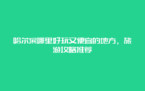 哈尔滨哪里好玩又便宜的地方，旅游攻略推荐