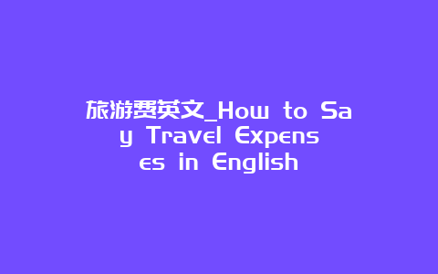 旅游费英文_How to Say Travel Expenses in English